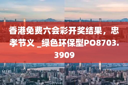 香港免费六会彩开奖结果，忠孝节义 _绿色环保型PO8703.3909