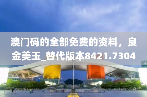 澳门码的全部免费的资料，良金美玉_替代版本8421.7304