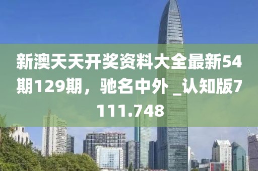 新澳天天开奖资料大全最新54期129期，驰名中外 _认知版7111.748