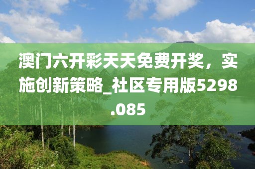 澳门六开彩天天免费开奖，实施创新策略_社区专用版5298.085