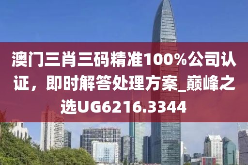 澳门三肖三码精准100%公司认证，即时解答处理方案_巅峰之选UG6216.3344