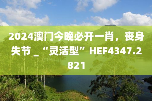 2024澳门今晚必开一肖，丧身失节 _“灵活型”HEF4347.2821