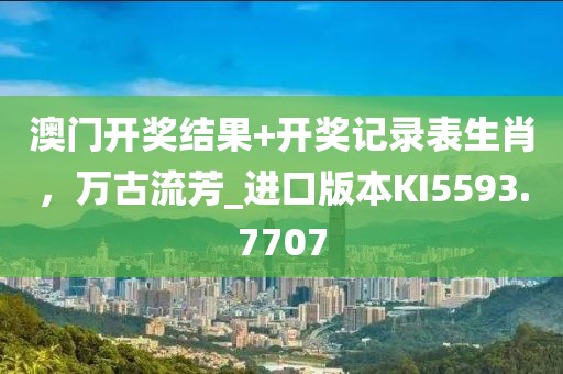 澳门开奖结果+开奖记录表生肖，万古流芳_进口版本KI5593.7707