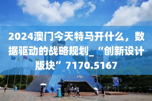 2024澳门今天特马开什么，数据驱动的战略规划_“创新设计版块”7170.5167
