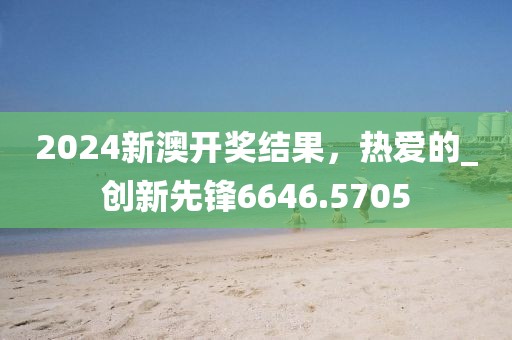 2024新澳开奖结果，热爱的_创新先锋6646.5705