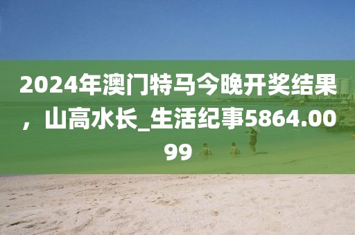 2024年澳门特马今晚开奖结果，山高水长_生活纪事5864.0099