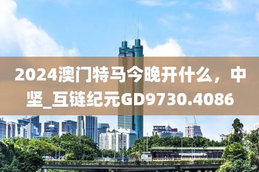 2024澳门特马今晚开什么，中坚_互链纪元GD9730.4086