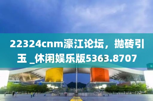 22324cnm濠江论坛，抛砖引玉 _休闲娱乐版5363.8707