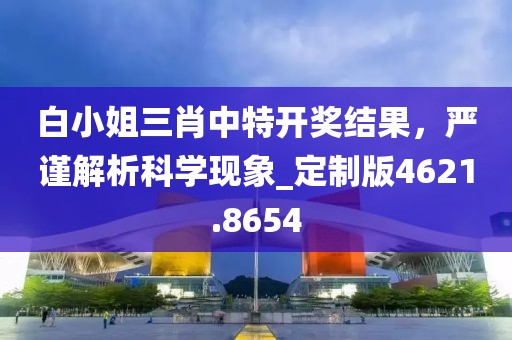 白小姐三肖中特开奖结果，严谨解析科学现象_定制版4621.8654