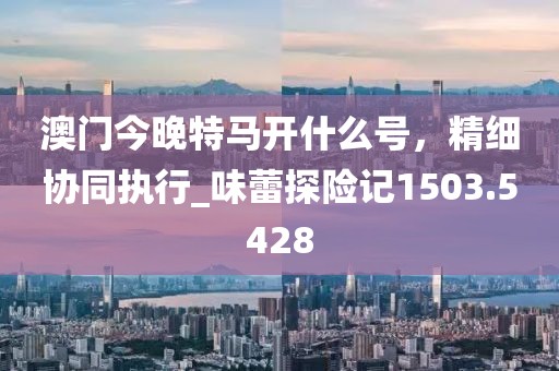 澳门今晚特马开什么号，精细协同执行_味蕾探险记1503.5428