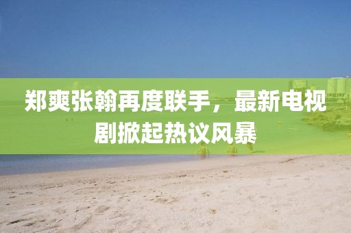 郑爽张翰再度联手，最新电视剧掀起热议风暴