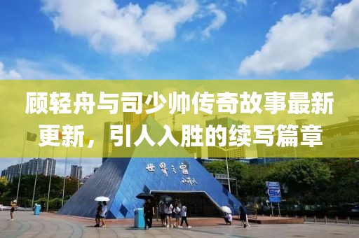 顾轻舟与司少帅传奇故事最新更新，引人入胜的续写篇章