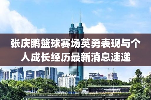 张庆鹏篮球赛场英勇表现与个人成长经历最新消息速递