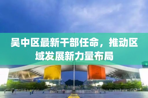 吴中区最新干部任命，推动区域发展新力量布局