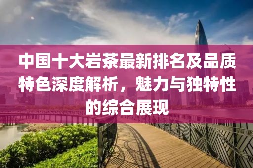 中国十大岩茶最新排名及品质特色深度解析，魅力与独特性的综合展现