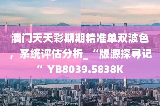 澳门天天彩期期精准单双波色，系统评估分析_“版源探寻记”YB8039.5838K