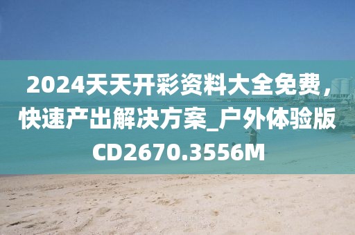2024天天开彩资料大全免费，快速产出解决方案_户外体验版CD2670.3556M
