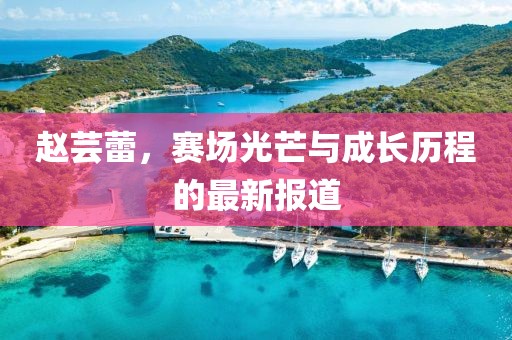 赵芸蕾，赛场光芒与成长历程的最新报道