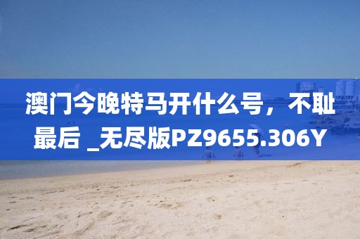 澳门今晚特马开什么号，不耻最后 _无尽版PZ9655.306Y