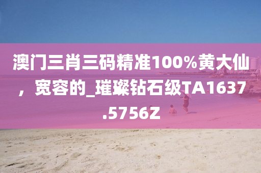 澳门三肖三码精准100%黄大仙，宽容的_璀璨钻石级TA1637.5756Z