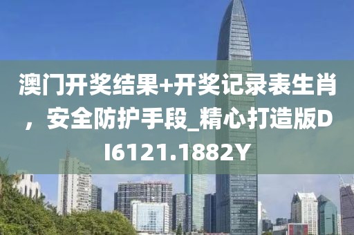 澳门开奖结果+开奖记录表生肖，安全防护手段_精心打造版DI6121.1882Y