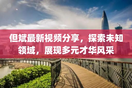但斌最新视频分享，探索未知领域，展现多元才华风采