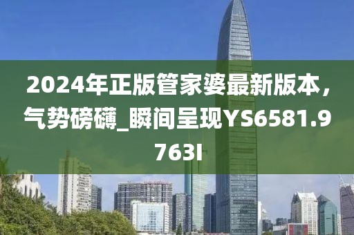 2024年正版管家婆最新版本，气势磅礴_瞬间呈现YS6581.9763I