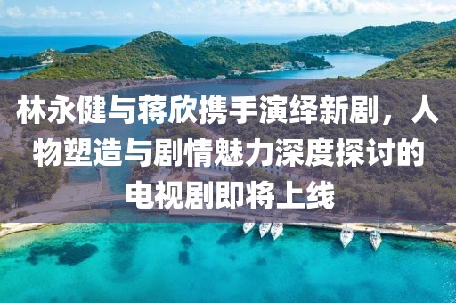 林永健与蒋欣携手演绎新剧，人物塑造与剧情魅力深度探讨的电视剧即将上线