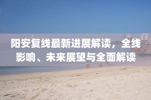 阳安复线最新进展解读，全线影响、未来展望与全面解读