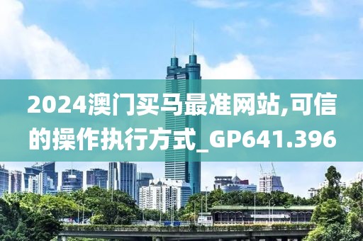 2024澳门买马最准网站,可信的操作执行方式_GP641.396