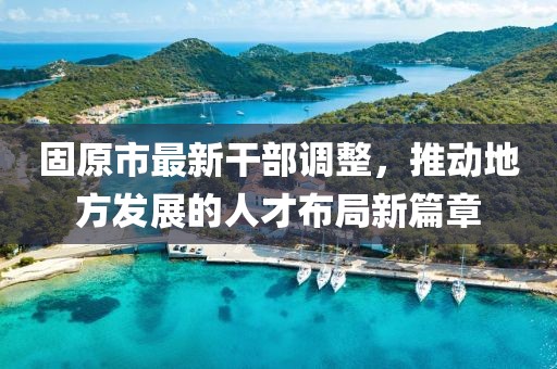 固原市最新干部调整，推动地方发展的人才布局新篇章