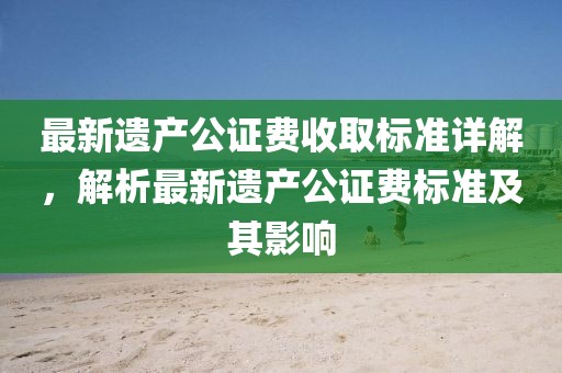 最新遗产公证费收取标准详解，解析最新遗产公证费标准及其影响