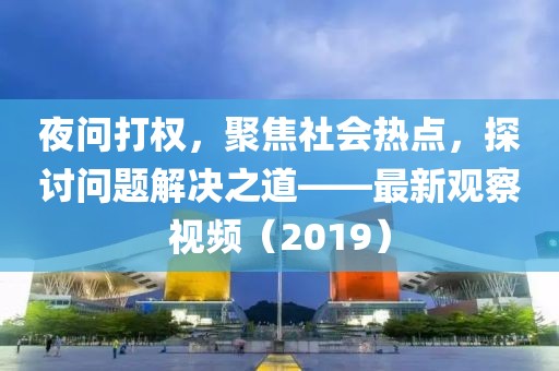 夜问打权，聚焦社会热点，探讨问题解决之道——最新观察视频（2019）