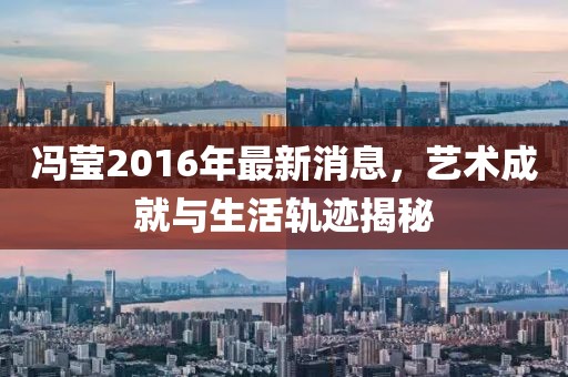冯莹2016年最新消息，艺术成就与生活轨迹揭秘
