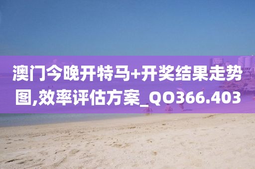 澳门今晚开特马+开奖结果走势图,效率评估方案_QO366.403