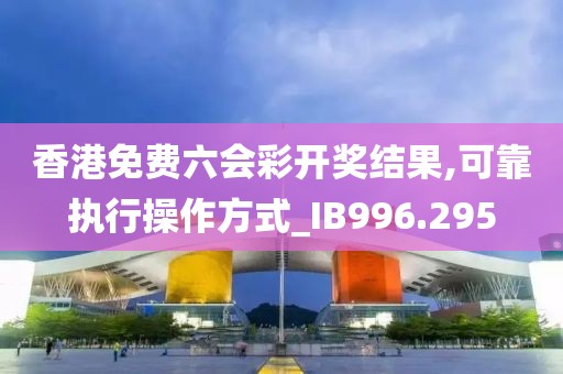 香港免费六会彩开奖结果,可靠执行操作方式_IB996.295