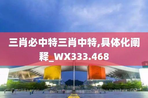 三肖必中特三肖中特,具体化阐释_WX333.468