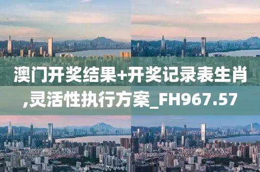 澳门开奖结果+开奖记录表生肖,灵活性执行方案_FH967.57