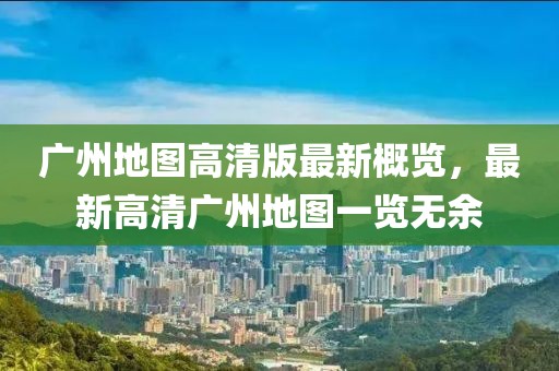 广州地图高清版最新概览，最新高清广州地图一览无余