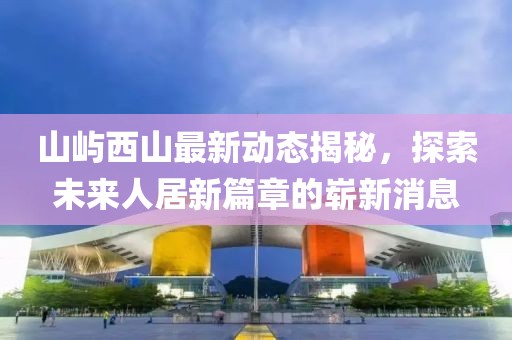 山屿西山最新动态揭秘，探索未来人居新篇章的崭新消息
