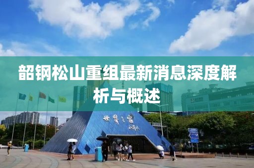 韶钢松山重组最新消息深度解析与概述