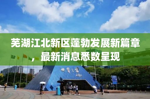 芜湖江北新区蓬勃发展新篇章，最新消息悉数呈现