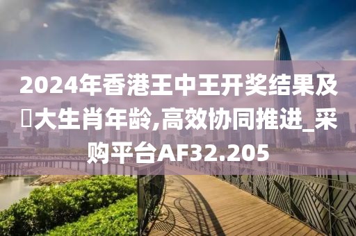 2024年香港王中王开奖结果及枓大生肖年龄,高效协同推进_采购平台AF32.205