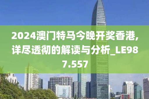 2024澳门特马今晚开奖香港,详尽透彻的解读与分析_LE987.557