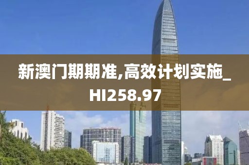 新澳门期期准,高效计划实施_HI258.97