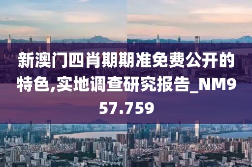 新澳门四肖期期准免费公开的特色,实地调查研究报告_NM957.759