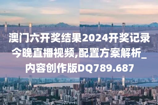 澳门六开奖结果2024开奖记录今晚直播视频,配置方案解析_内容创作版DQ789.687