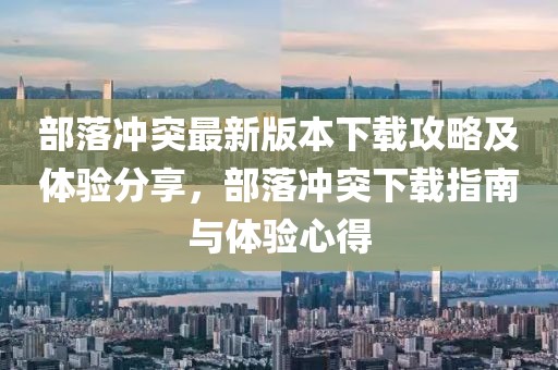部落冲突最新版本下载攻略及体验分享，部落冲突下载指南与体验心得