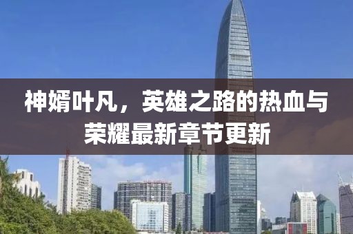 神婿叶凡，英雄之路的热血与荣耀最新章节更新