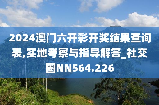 2024澳门六开彩开奖结果查询表,实地考察与指导解答_社交圈NN564.226